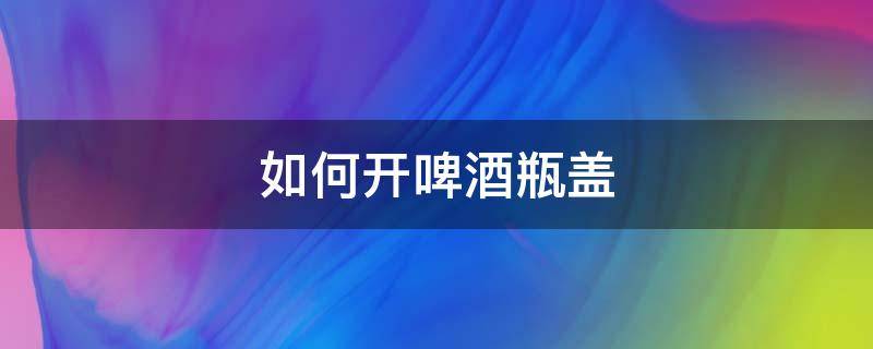 如何开啤酒瓶盖（如何开啤酒瓶盖没起子）