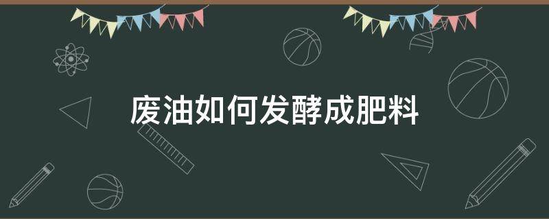 废油如何发酵成肥料（废油如何发酵成肥料可以用在菜）