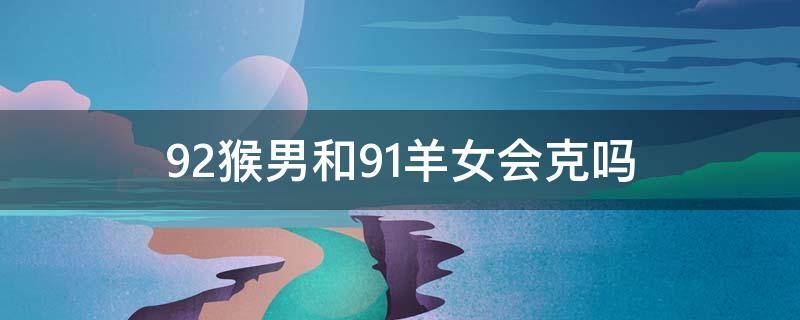 92猴男和91羊女会克吗（92猴男和91羊女会克吗而92年男猴出生日子是属猪能配吗）