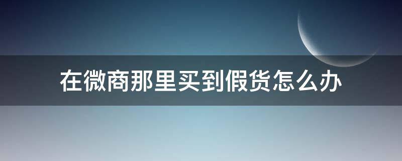在微商那里买到假货怎么办（微商购物买到假货）