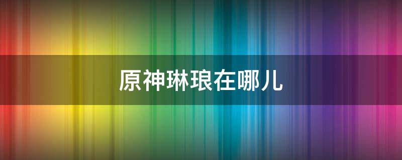 原神琳琅在哪儿（原神琳琅在哪里）