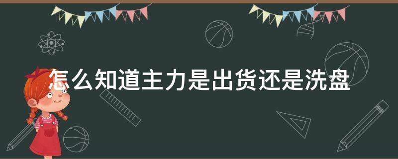 怎么知道主力是出货还是洗盘（怎么看主力是在洗盘还是在出货）