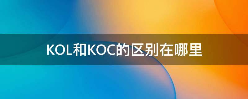 KOL和KOC的区别在哪里 kol和koc的区别和联系