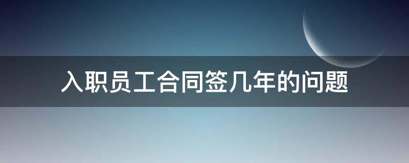 入职员工合同签几年的问题 员工入职劳动合同签几年