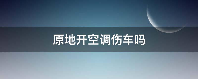 原地开空调伤车吗（夏天原地开空调伤车吗）