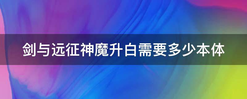 剑与远征神魔升白需要多少本体（剑与远征神魔升白需要多少本体碎片）