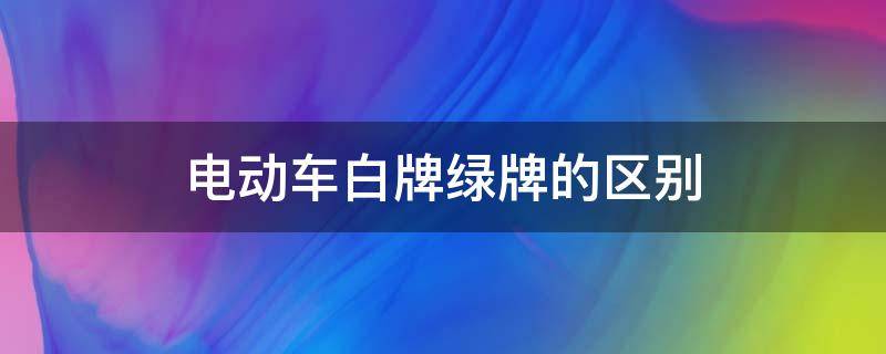 电动车白牌绿牌的区别 电动汽车绿牌和白牌有什么区别