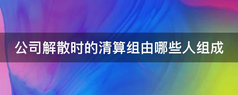 公司解散时的清算组由哪些人组成（公司解散时的清算组由哪些人组成合法）