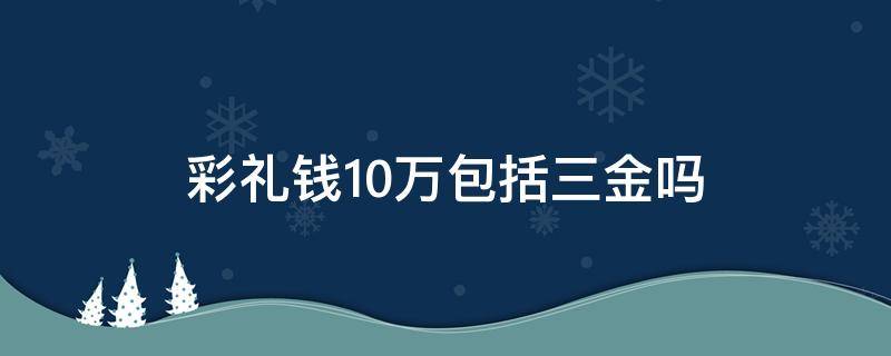 彩礼钱10万包括三金吗 十万彩礼包括三金什么意思