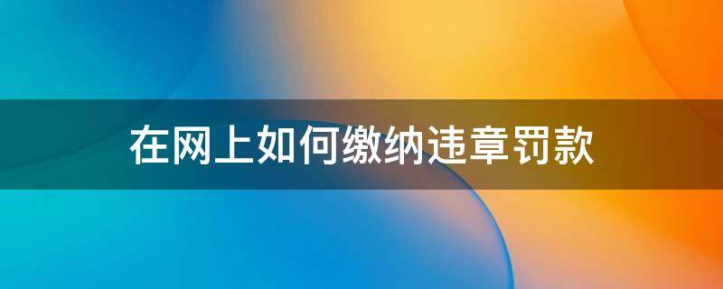 在网上如何缴纳违章罚款（怎样在网上缴纳违章罚款）