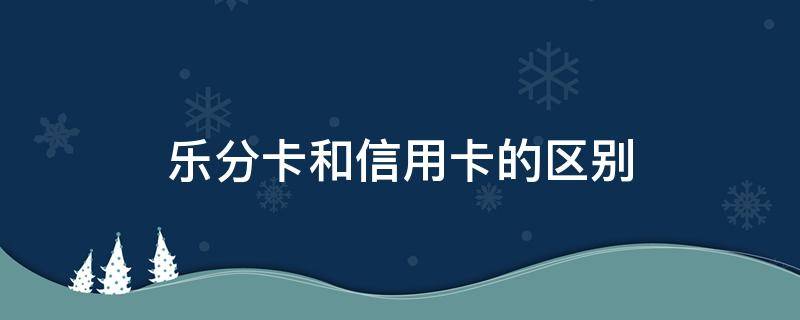 乐分卡和信用卡的区别（乐分易卡和信用卡的区别）