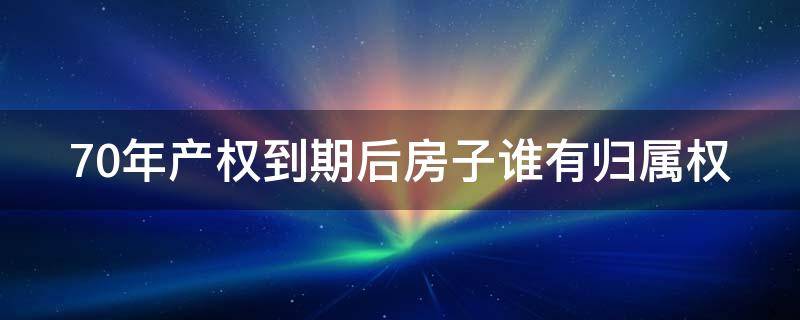 70年产权到期后房子谁有归属权 70年产权到期后怎么办