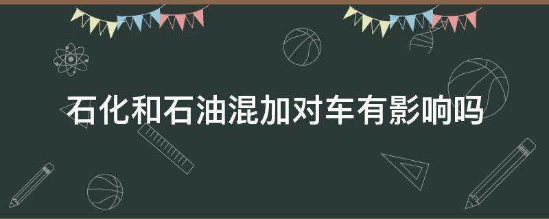 石化和石油混加对车有影响吗 中国石化和中国石油混加对车有影响吗