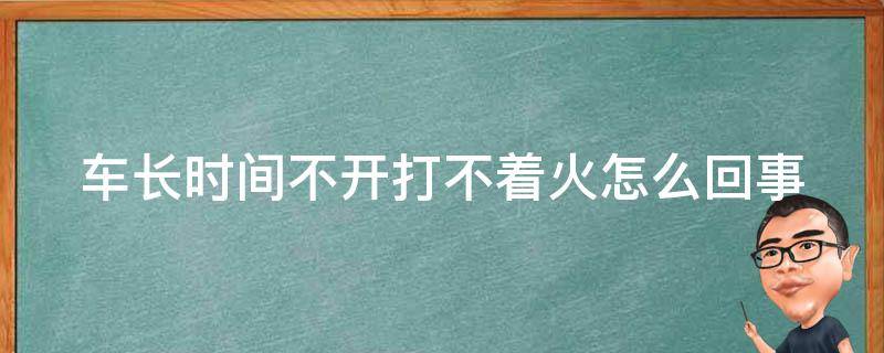 车长时间不开打不着火怎么回事（车子长时间不开为什么打不着）