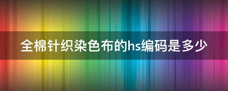 全棉针织染色布的hs编码是多少（全棉梭织染色布hs编码）