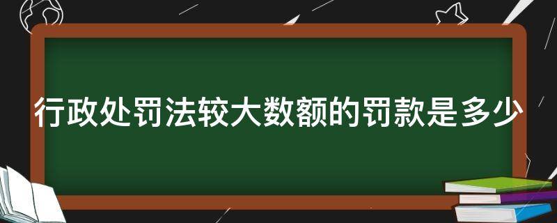 行政处罚法较大数额的罚款是多少（行政处罚中数额较大的标准）