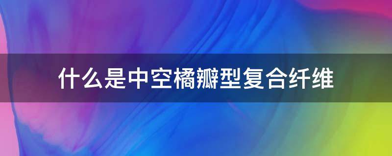 什么是中空橘瓣型复合纤维 中空纤维是什么意思