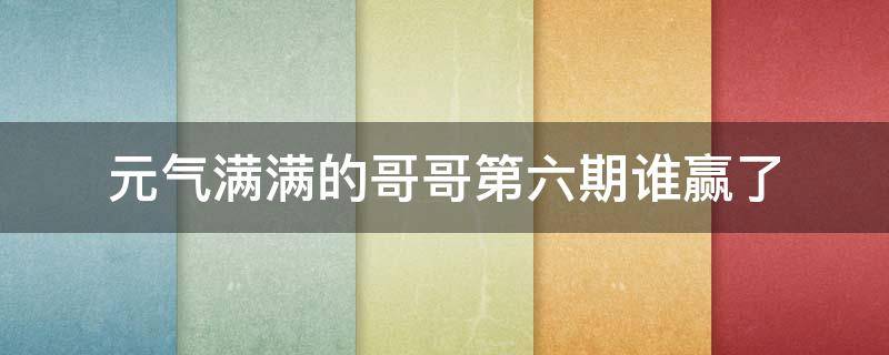 元气满满的哥哥第六期谁赢了 元气满满的哥哥第七期谁赢