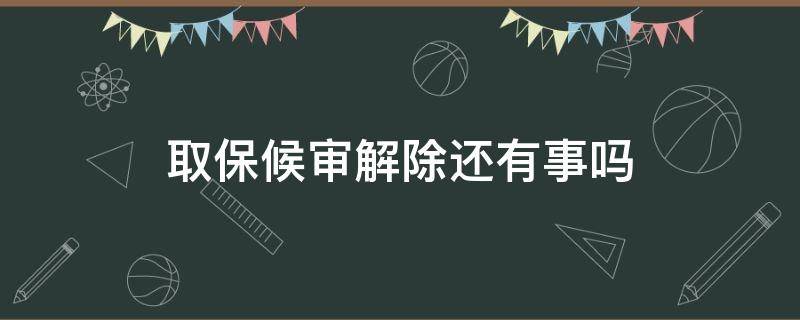 取保候审解除还有事吗 取保候审解除了还有事吗