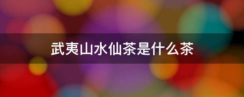 武夷山水仙茶是什么茶 武夷茶水仙属于什么茶