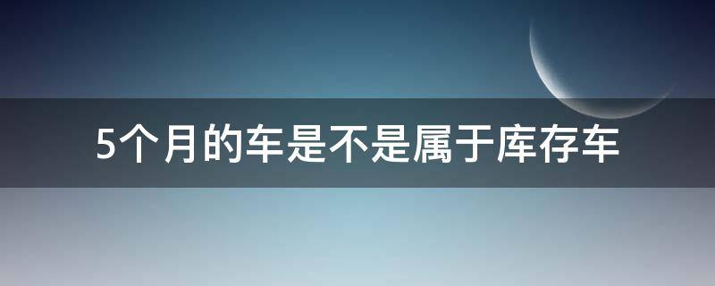 5个月的车是不是属于库存车 五个月属于库存车吗