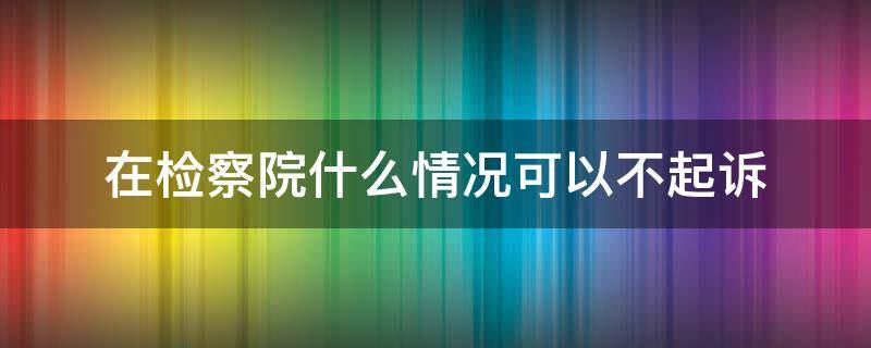 在检察院什么情况可以不起诉（检察院怎么可以不起诉）