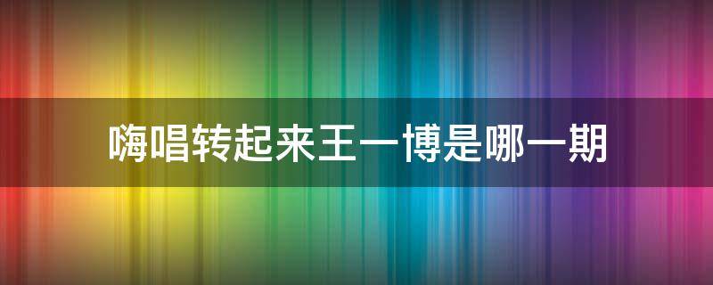 嗨唱转起来王一博是哪一期 嗨唱转起来王一博是哪一期来的