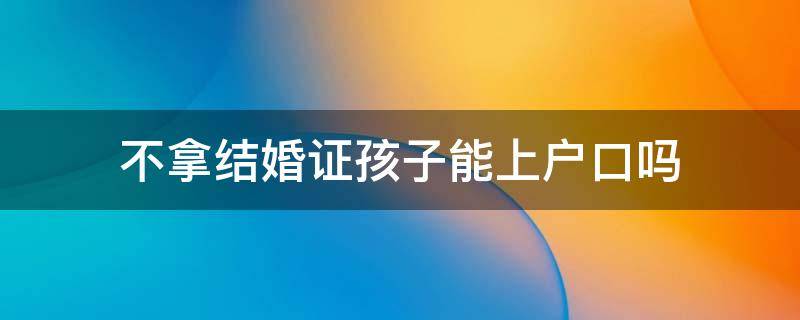 不拿结婚证孩子能上户口吗 不办理结婚证可以给孩子上户口吗?