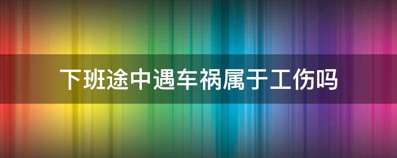 下班途中遇车祸属于工伤吗（上下班途中出了车祸属于工伤吗）