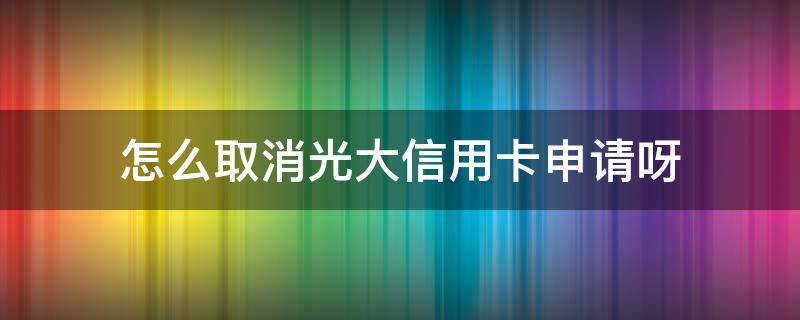 怎么取消光大信用卡申请呀（怎么注销光大信用卡）