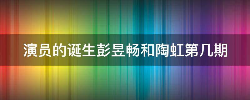 演员的诞生彭昱畅和陶虹第几期 演员的诞生彭立畅和陶虹是哪一期