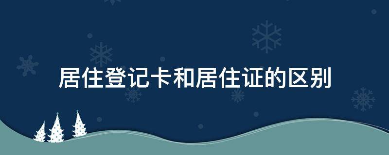 居住登记卡和居住证的区别（居住登记卡和居住证有啥区别）