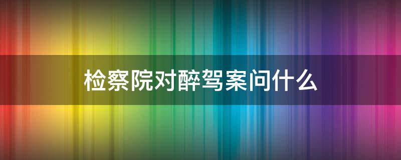 检察院对醉驾案问什么（检察院对醉驾案问什么自己怎么回答）