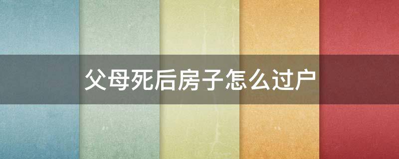 父母死后房子怎么过户 过世父母的房子怎么过户