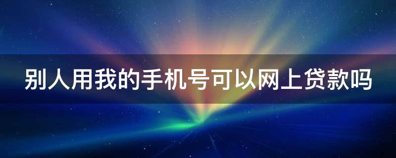 别人用我的手机号可以网上贷款吗 别人用我的手机号可以网上贷款吗安全吗