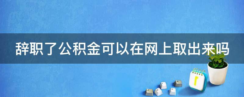 辞职了公积金可以在网上取出来吗（辞职了公积金怎么在网上提现）