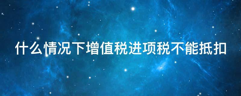 什么情况下增值税进项税不能抵扣（哪些情况增值税进项不能抵扣）