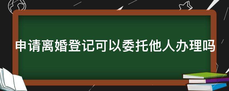 申请离婚登记可以委托他人办理吗 申请离婚登记可以委托他人办理吗要多少钱