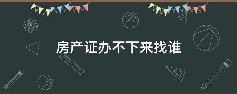 房产证办不下来找谁 房产证办不下来应该找谁