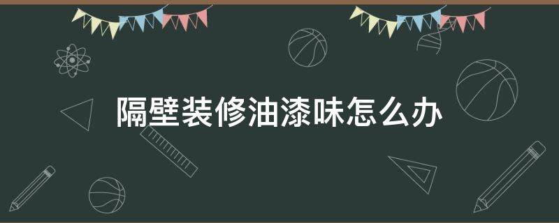 隔壁装修油漆味怎么办（隔壁家装修油漆味道很大怎么办）