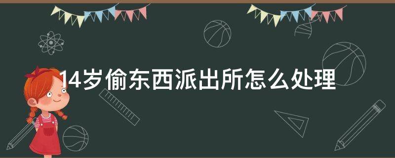 14岁偷东西派出所怎么处理（14岁偷东西派出所怎么处理会不会留案底）