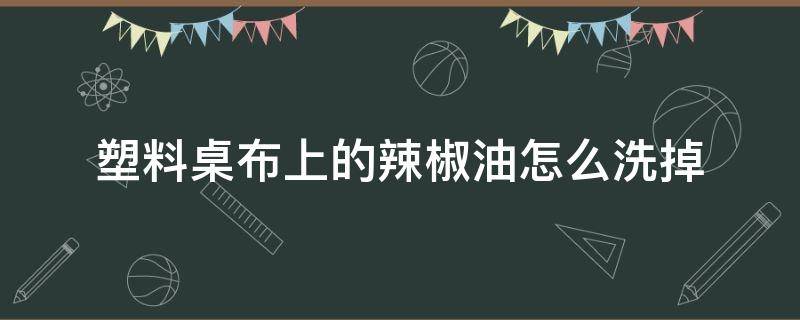 塑料桌布上的辣椒油怎么洗掉（辣椒油弄到塑料桌布上怎么洗掉）