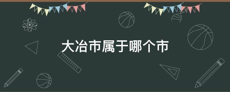 大冶市属于哪个市（大冶市属于哪个市管）