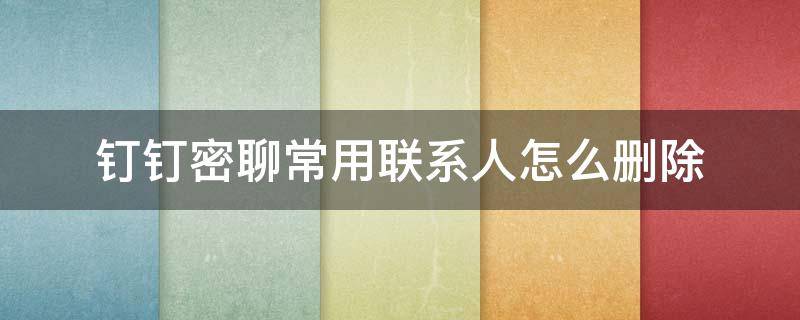 钉钉密聊常用联系人怎么删除 如何删除钉钉密聊联系人