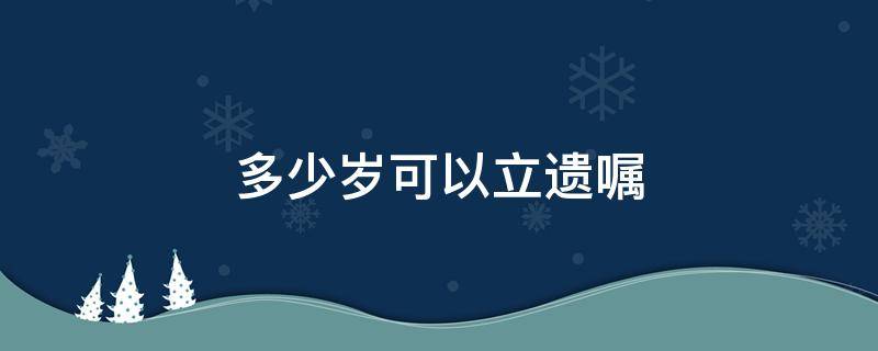 多少岁可以立遗嘱（多大岁数可以立遗嘱）