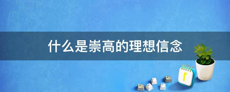 什么是崇高的理想信念 什么是崇高的理想信念?如何坚定崇高的理想信念?