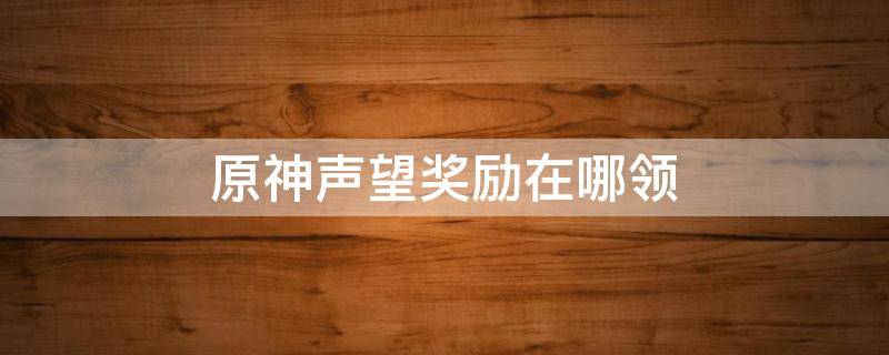 原神声望奖励在哪领 原神声望奖励在哪制作