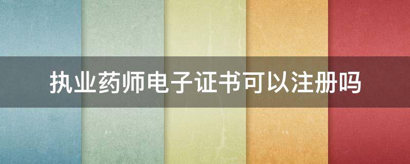 执业药师电子证书可以注册吗 执业药师电子证书可以注册吗?