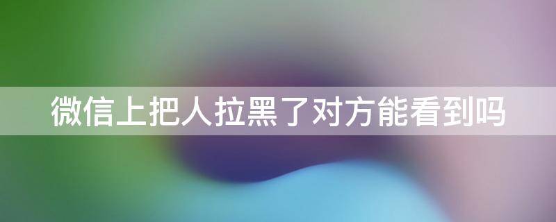 微信上把人拉黑了对方能看到吗 微信上把人拉黑对方知道吗