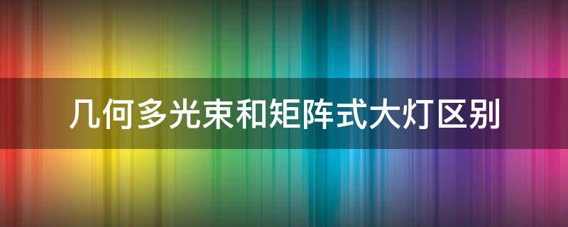 几何多光束和矩阵式大灯区别（几何多束灯光和矩阵式大灯有什么区别）